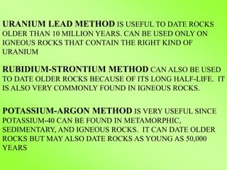 URANIUM LEAD METHOD IS USEFUL TO DATE ROCKS
OLDER THAN 10 MILLION YEARS. CAN BE USED ONLY ON
IGNEOUS ROCKS THAT CONTAIN THE RIGHT KIND OF
URANIUM
RUBIDIUM-STRONTIUM METHOD CAN ALSO BE USED
TO DATE OLDER ROCKS BECAUSE OF ITS LONG HALF-LIFE. IT
IS ALSO VERY COMMONLY FOUND IN IGNEOUS ROCKS.
POTASSIUM-ARGON METHOD IS VERY USEFUL SINCE
POTASSIUM-40 CAN BE FOUND IN METAMORPHIC,
SEDIMENTARY, AND IGNEOUS ROCKS. IT CAN DATE OLDER
ROCKS BUT MAY ALSO DATE ROCKS AS YOUNG AS 50,000
YEARS
 