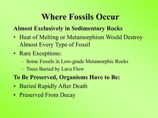 Where Fossils Occur
Almost Exclusively in Sedimentary Rocks
• Heat of Melting or Metamorphism Would Destroy
Almost Every Type of Fossil
• Rare Exceptions:
– Some Fossils in Low-grade Metamorphic Rocks
– Trees Buried by Lava Flow
To Be Preserved, Organisms Have to Be:
• Buried Rapidly After Death
• Preserved From Decay
 