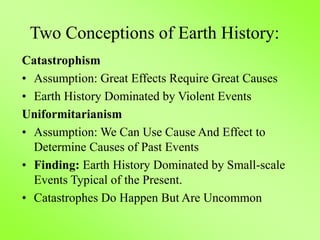 Two Conceptions of Earth History:
Catastrophism
• Assumption: Great Effects Require Great Causes
• Earth History Dominated by Violent Events
Uniformitarianism
• Assumption: We Can Use Cause And Effect to
Determine Causes of Past Events
• Finding: Earth History Dominated by Small-scale
Events Typical of the Present.
• Catastrophes Do Happen But Are Uncommon
 