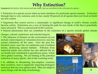 Summarize the factors, both natural and man-made, that can contribute to the extinction of a species.
Why Extinction?
 Extinction of a species occurs when no more members of a particular species remains. Extinction
through time is very common, and, in fact, nearly 90 percent of all species that ever lived on Earth
are now extinct.
 Organisms that cannot survive a catastrophic or significant change in earth’s climate usually
become extinct. Extinctions are a way of clearing the path for new kinds of life that is potentially
more advanced. This is a natural part of life’s process.
 Natural phenomena that can contribute to the extinction of a species include global climate
changes, volcanic explosions, and celestial impacts.
 The influence of humans on the environment do not
include comet impacts or volcanism; however, man has
caused extinctions all the same. Over the past few
hundred years, man has cut rainforests and woodland
forests, destroying natural habitats. Pollution from
industrial plants and vehicles has also affected the air
we breath and contributed to greenhouse gases, which
drive global warming. We are looking at the potential
extinction of many species due to this warming trend.
 In addition to threatening less-adaptive creatures
than ourselves, man is negatively impacting biological
resources that our own species need. Man can adapt to
many things with the help of technology. 32
Table of Contents
 