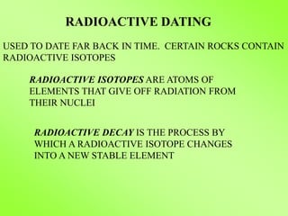 RADIOACTIVE DATING
RADIOACTIVE ISOTOPES ARE ATOMS OF
ELEMENTS THAT GIVE OFF RADIATION FROM
THEIR NUCLEI
RADIOACTIVE DECAY IS THE PROCESS BY
WHICH A RADIOACTIVE ISOTOPE CHANGES
INTO A NEW STABLE ELEMENT
USED TO DATE FAR BACK IN TIME. CERTAIN ROCKS CONTAIN
RADIOACTIVE ISOTOPES
 