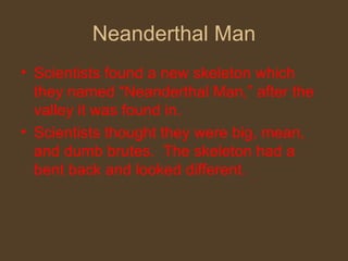 Neanderthal Man Scientists found a new skeleton which they named “Neanderthal Man,” after the valley it was found in. Scientists thought they were big, mean, and dumb brutes.  The skeleton had a bent back and looked different. 