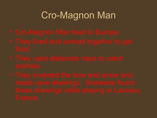 Cro-Magnon Man Cro-Magnon Man lived in Europe. They lived and worked together to get food. They used elaborate traps to catch animals. They invented the bow and arrow and made cave drawings.  Someone found these drawings while playing in Lascaux, France. 