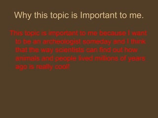 Why this topic is Important to me. This topic is important to me because I want to be an archeologist someday and I think that the way scientists can find out how animals and people lived millions of years ago is really cool! 