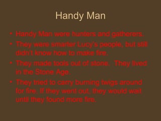 Handy Man Handy Man were hunters and gatherers.  They were smarter Lucy’s people, but still didn’t know how to make fire.  They made tools out of stone.  They lived in the Stone Age. They tried to carry burning twigs around for fire. If they went out, they would wait until they found more fire. 
