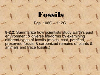 Fossils
Pgs. 106G – 112G
8-2.2: Summarize how scientists study Earth’s past
environment & diverse life-forms by examining
different types of fossils (molds, cast, petrified,
preserved fossils & carbonized remains of plants &
animals and trace fossils.)
 