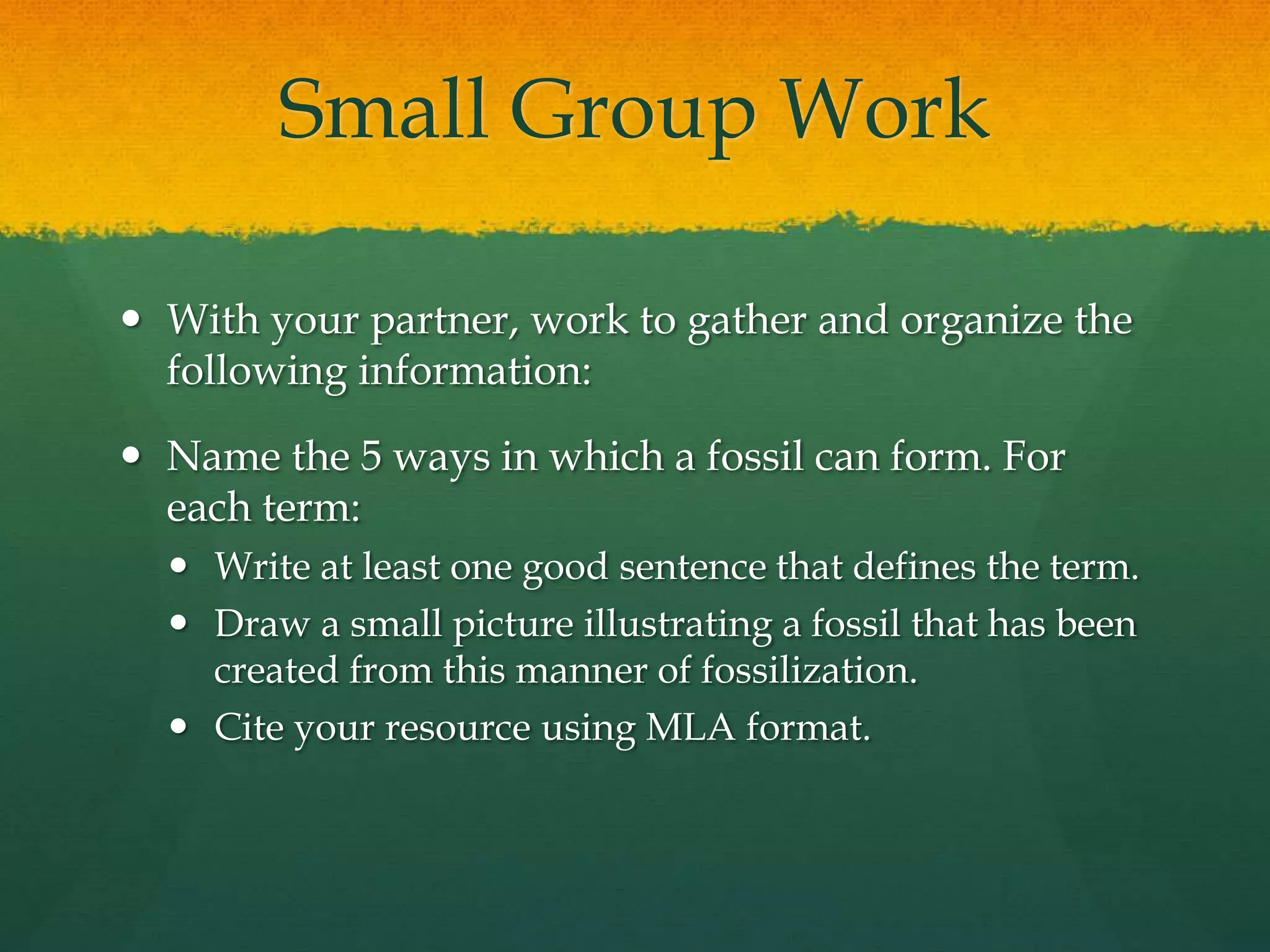 Small Group Work
 With your partner, work to gather and organize the
following information:
 Name the 5 ways in which a fossil can form. For
each term:
 Write at least one good sentence that defines the term.
 Draw a small picture illustrating a fossil that has been
created from this manner of fossilization.
 Cite your resource using MLA format.
 