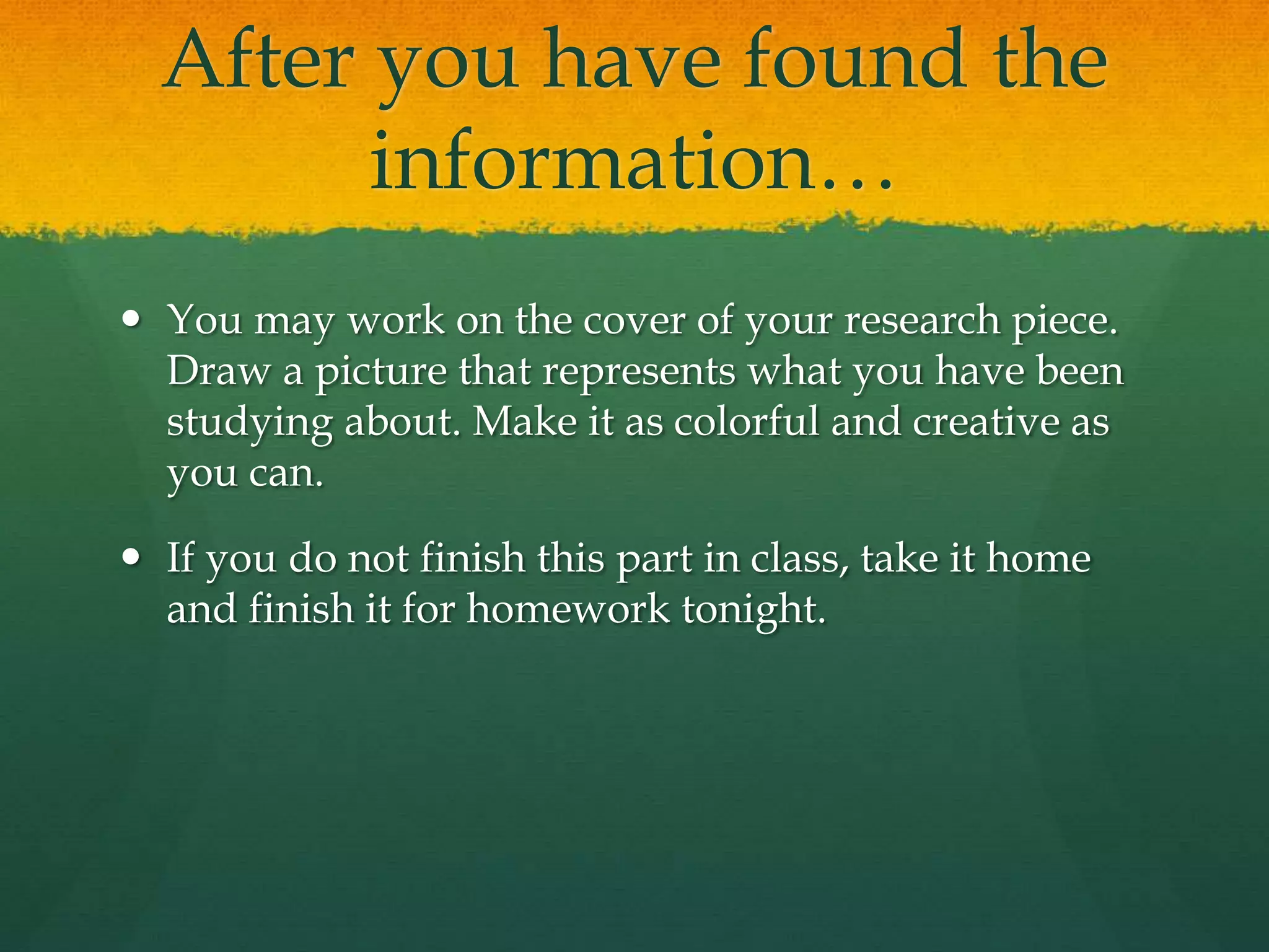 After you have found the
information…
 You may work on the cover of your research piece.
Draw a picture that represents what you have been
studying about. Make it as colorful and creative as
you can.
 If you do not finish this part in class, take it home
and finish it for homework tonight.
 