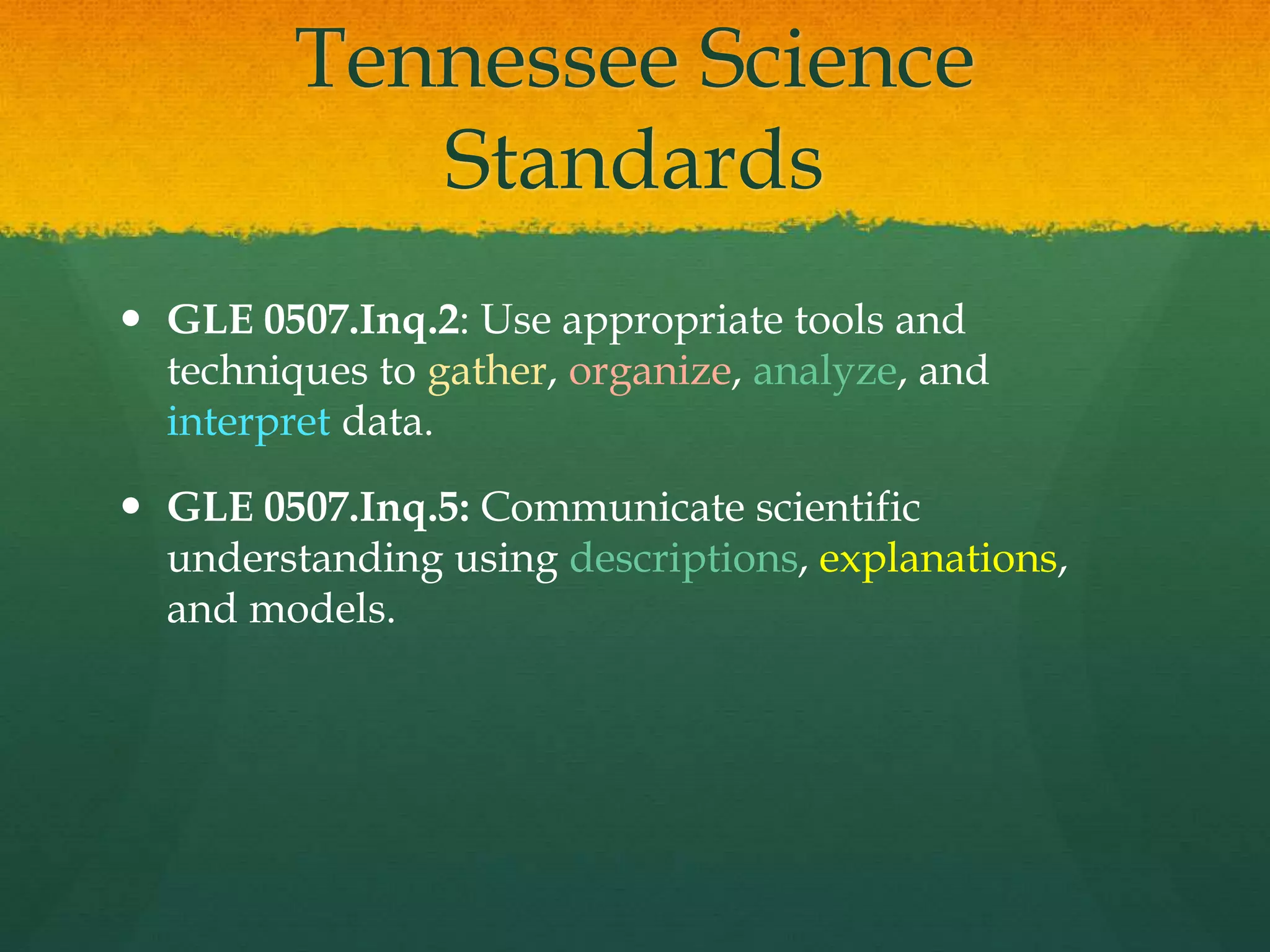 Tennessee Science
Standards
 GLE 0507.Inq.2: Use appropriate tools and
techniques to gather, organize, analyze, and
interpret data.
 GLE 0507.Inq.5: Communicate scientific
understanding using descriptions, explanations,
and models.
 