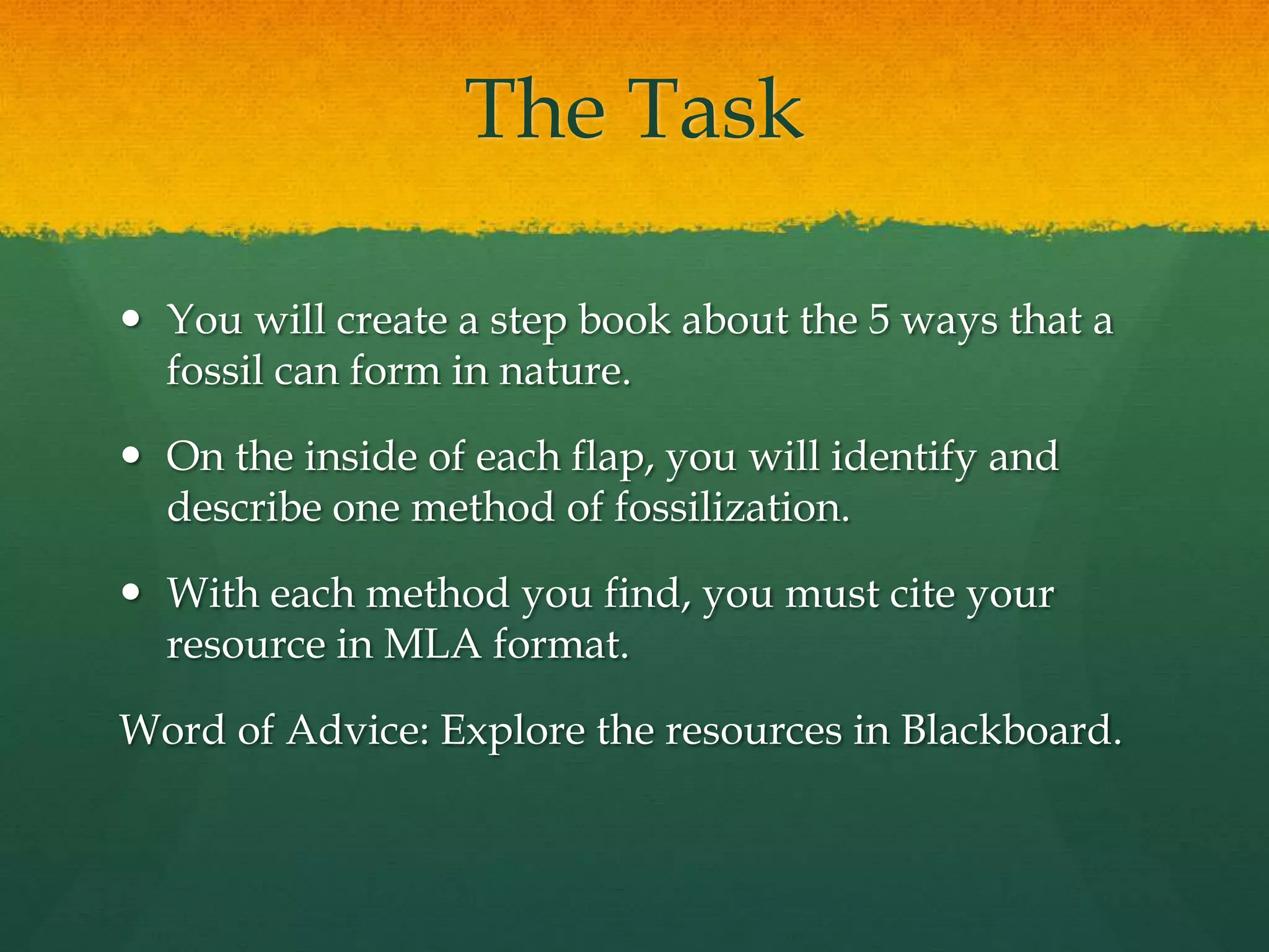 The Task
 You will create a step book about the 5 ways that a
fossil can form in nature.
 On the inside of each flap, you will identify and
describe one method of fossilization.
 With each method you find, you must cite your
resource in MLA format.
Word of Advice: Explore the resources in Blackboard.
 