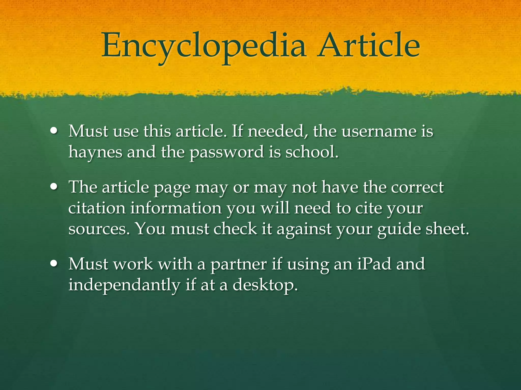 Encyclopedia Article
 Must use this article. If needed, the username is
haynes and the password is school.
 The article page may or may not have the correct
citation information you will need to cite your
sources. You must check it against your guide sheet.
 Must work with a partner if using an iPad and
independantly if at a desktop.
 