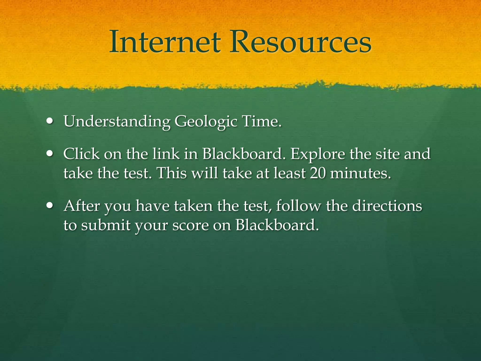 Internet Resources
 Understanding Geologic Time.
 Click on the link in Blackboard. Explore the site and
take the test. This will take at least 20 minutes.
 After you have taken the test, follow the directions
to submit your score on Blackboard.
 