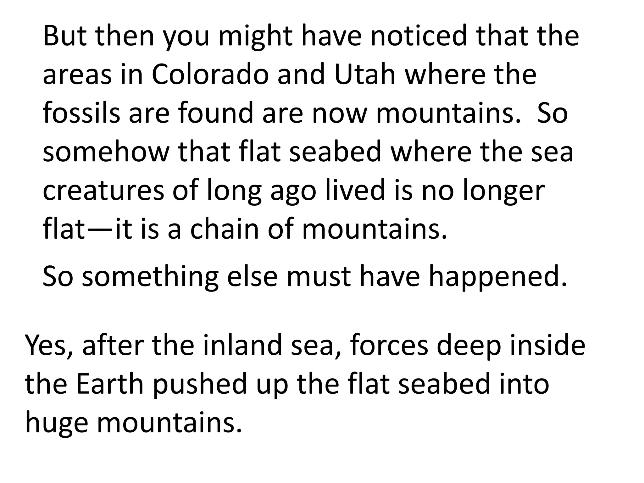 But then you might have noticed that the
 areas in Colorado and Utah where the
 fossils are found are now mountains. So
 somehow that flat seabed where the sea
 creatures of long ago lived is no longer
 flat—it is a chain of mountains.
 So something else must have happened.

Yes, after the inland sea, forces deep inside
the Earth pushed up the flat seabed into
huge mountains.
 