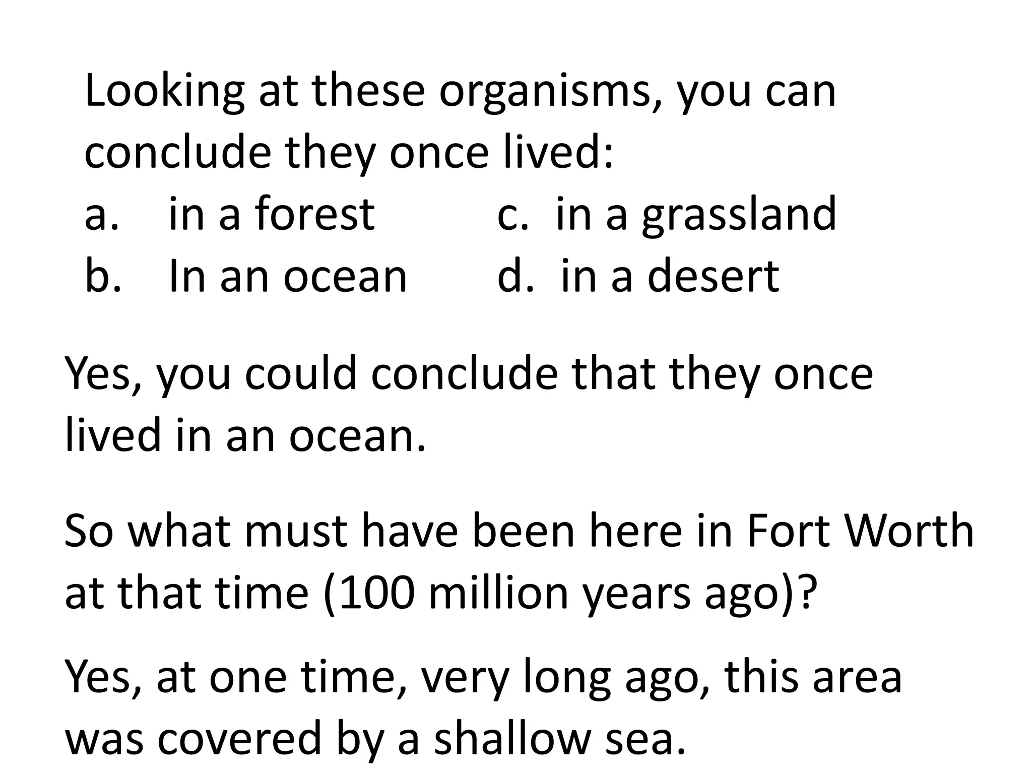 Looking at these organisms, you can
conclude they once lived:
a. in a forest      c. in a grassland
b. In an ocean      d. in a desert
Yes, you could conclude that they once
lived in an ocean.
So what must have been here in Fort Worth
at that time (100 million years ago)?
Yes, at one time, very long ago, this area
was covered by a shallow sea.
 