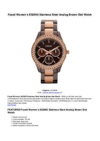 Fossil Women’s ES2955 Stainless Steel Analog Brown Dial Watch




                                               Listprice : $ 135.00
                                        Price : Click to check low price !!!

Fossil Women’s ES2955 Stainless Steel Analog Brown Dial Watch – With our favorite new color
combinationrich chocolate brown with pretty rose gold-tonethis stainless steel Stella watch is destined to become
a classic. Case Size: 37mmCase Thickness: 10mmWater Resistant: 5 ATMWarranty: 11-year limited Origin:
ImportedView Size Guide
See Details

FEATURED Fossil Women’s ES2955 Stainless Steel Analog Brown Dial
Watch
       Quartz movement
       Case diameter: 38 mm
       Stainless steel case
       Scratch-resistant mineral
       Water-resistant to 50 M (165 feet)
 