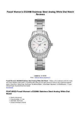 Fossil Women’s ES2998 Stainless Steel Analog White Dial Watch
Reviews
Listprice : $ 105.00
Price : Click to check low price !!!
Fossil Women’s ES2998 Stainless Steel Analog White Dial Watch – Make a chic statement with this matte
and shiny stainless steel watch. A sparkling dial adds just the right amount of shine to this boyfriend-inspired
watch. Case Size: 30mmCase Thickness: 9mmBand Width: 14mmWater Resistant: 5 ATMWarranty: 11-year
limited Origin: ImportedView Size Guide
See Details
FEATURED Fossil Women’s ES2998 Stainless Steel Analog White Dial
Watch
Quartz movement
Case diameter: 31 mm
Stainless steel case
Scratch-resistant mineral
 