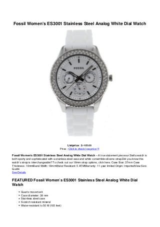 Fossil Women’s ES3001 Stainless Steel Analog White Dial Watch




                                              Listprice : $ 105.00
                                       Price : Click to check low price !!!

Fossil Women’s ES3001 Stainless Steel Analog White Dial Watch – A true statement pieceour Stella watch is
both sporty and sophisticated with a stainless steel case and white convertible silicone strap.Did you know this
watch’s strap is interchangeable? To check out our 18mm strap options, click here. Case Size: 37mm Case
Thickness: 10mmBand Width: 18mmWater Resistant: 5 ATMWarranty: 11-year limited Origin: ImportedView Size
Guide
See Details

FEATURED Fossil Women’s ES3001 Stainless Steel Analog White Dial
Watch
       Quartz movement
       Case diameter: 38 mm
       Stainless steel case
       Scratch resistant mineral
       Water-resistant to 50 M (165 feet)
 