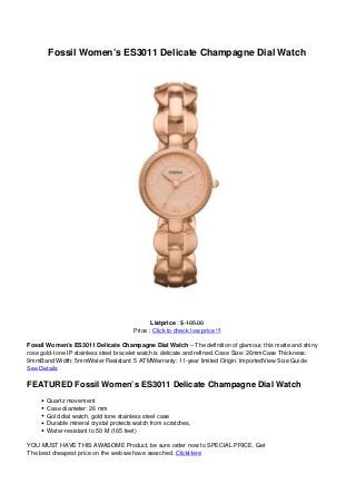 Fossil Women’s ES3011 Delicate Champagne Dial Watch
Listprice : $ 105.00
Price : Click to check low price !!!
Fossil Women’s ES3011 Delicate Champagne Dial Watch – The definition of glamour, this matte and shiny
rose gold-tone IP stainless steel bracelet watch is delicate and refined. Case Size: 26mmCase Thickness:
9mmBand Width: 5mmWater Resistant: 5 ATMWarranty: 11-year limited Origin: ImportedView Size Guide
See Details
FEATURED Fossil Women’s ES3011 Delicate Champagne Dial Watch
Quartz movement
Case diameter: 26 mm
Gold dial watch, gold tone stainless steel case
Durable mineral crystal protects watch from scratches,
Water-resistant to 50 M (165 feet)
YOU MUST HAVE THIS AWASOME Product, be sure order now to SPECIAL PRICE. Get
The best cheapest price on the web we have searched. ClickHere
 