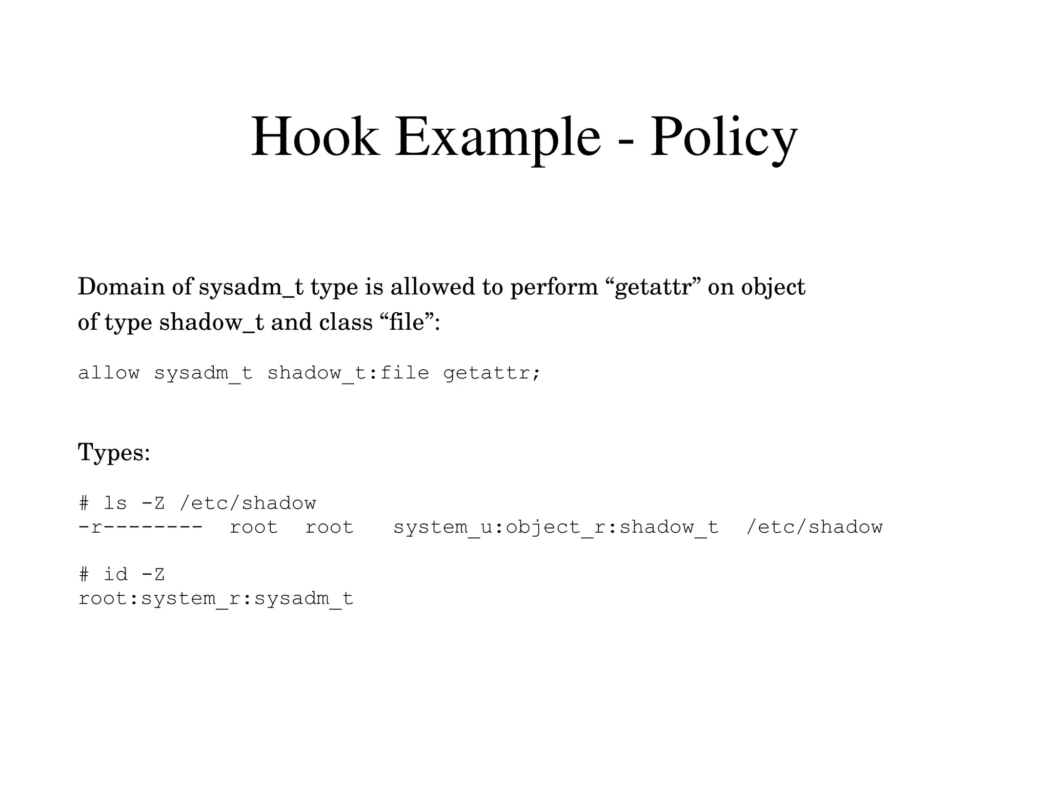 Hook Example ­ Policy

Domain of sysadm_t type is allowed to perform “getattr” on object
of type shadow_t and class “file”:

allow sysadm_t shadow_t:file getattr;


Types:

# ls -Z /etc/shadow
-r-------- root root        system_u:object_r:shadow_t     /etc/shadow

# id -Z
root:system_r:sysadm_t
 
