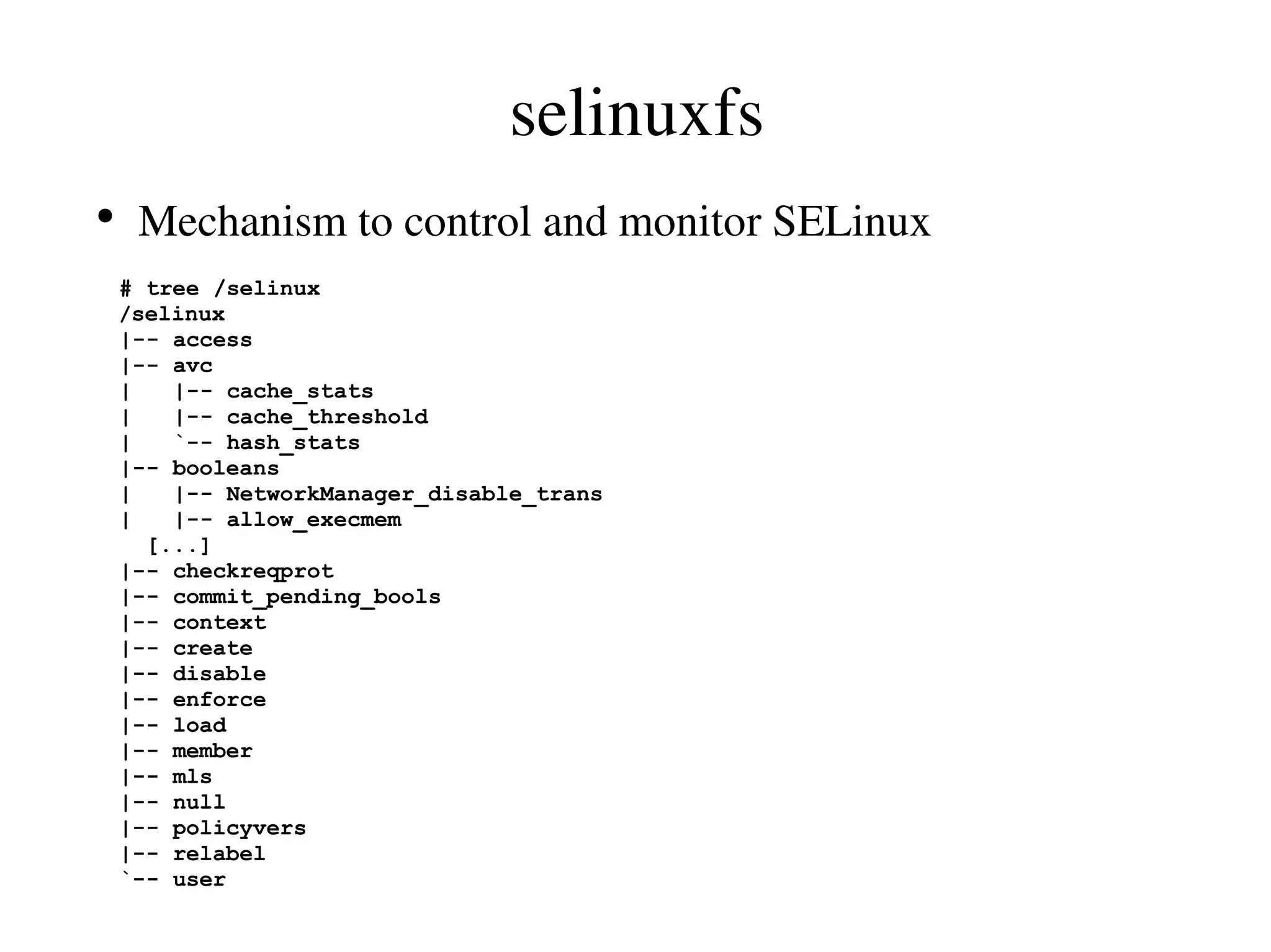 selinuxfs
●
     Mechanism to control and monitor SELinux
    # tree /selinux
    /selinux
    |-- access
    |-- avc
    |   |-- cache_stats
    |   |-- cache_threshold
    |   `-- hash_stats
    |-- booleans
    |   |-- NetworkManager_disable_trans
    |   |-- allow_execmem
      [...]
    |-- checkreqprot
    |-- commit_pending_bools
    |-- context
    |-- create
    |-- disable
    |-- enforce
    |-- load
    |-- member
    |-- mls
    |-- null
    |-- policyvers
    |-- relabel
    `-- user
 