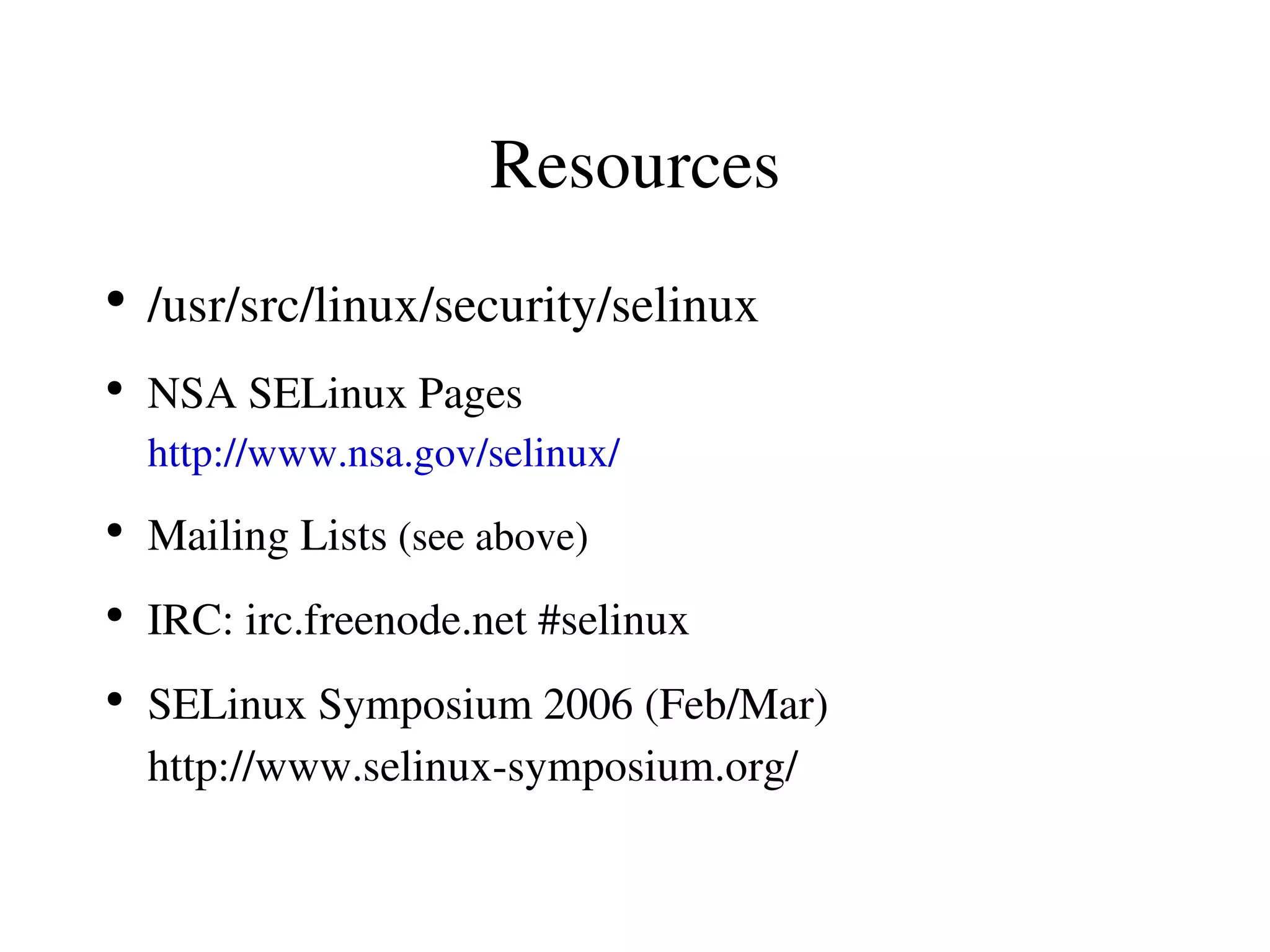 Resources
●
    /usr/src/linux/security/selinux
●
    NSA SELinux Pages
    http://www.nsa.gov/selinux/
●
    Mailing Lists (see above)
●
    IRC: irc.freenode.net #selinux
●
    SELinux Symposium 2006 (Feb/Mar)
    http://www.selinux­symposium.org/
 