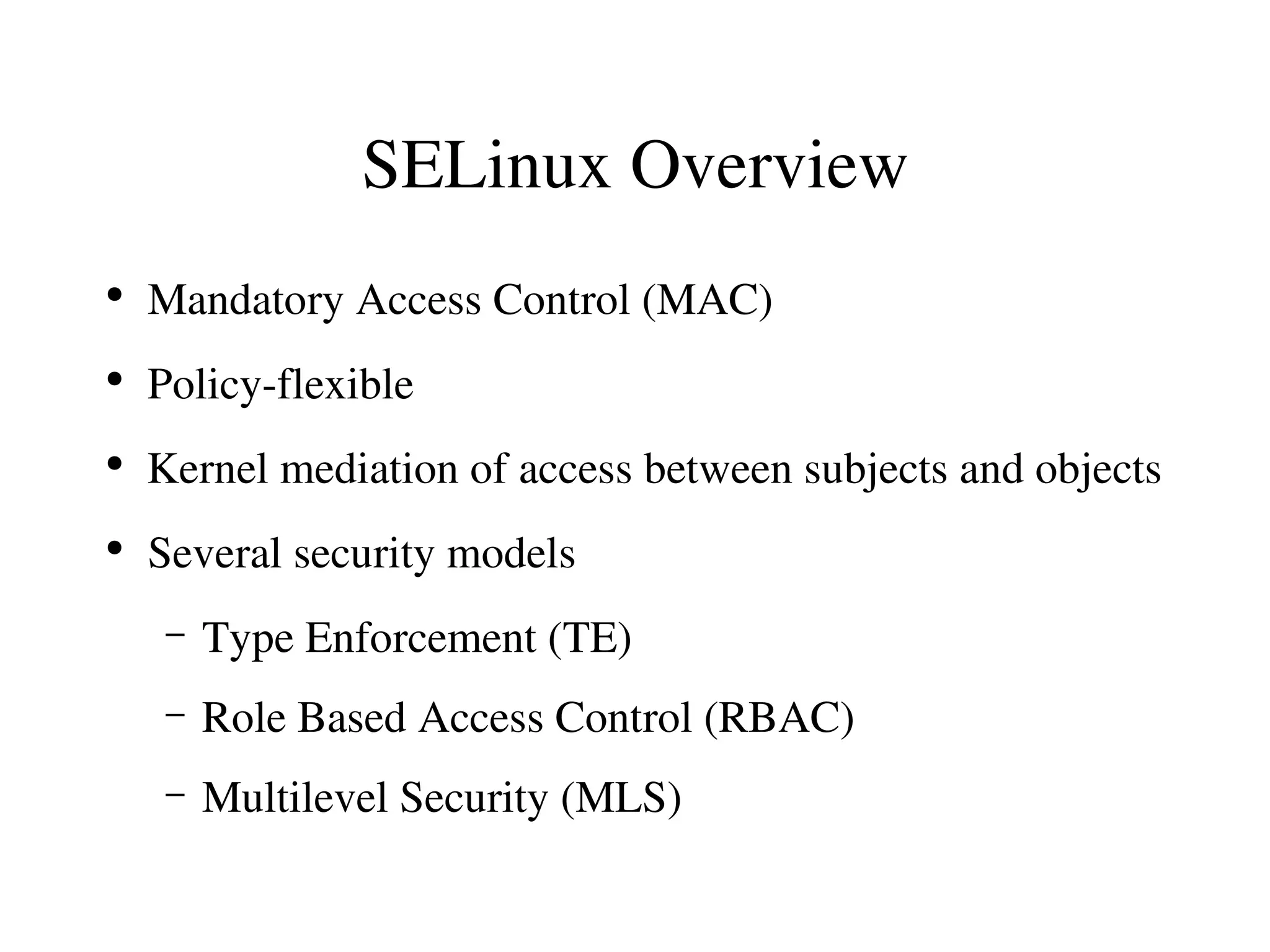 SELinux Overview
●
    Mandatory Access Control (MAC)
●
    Policy­flexible
●
    Kernel mediation of access between subjects and objects
●
    Several security models
     –   Type Enforcement (TE)
     –   Role Based Access Control (RBAC)
     –   Multilevel Security (MLS)
 