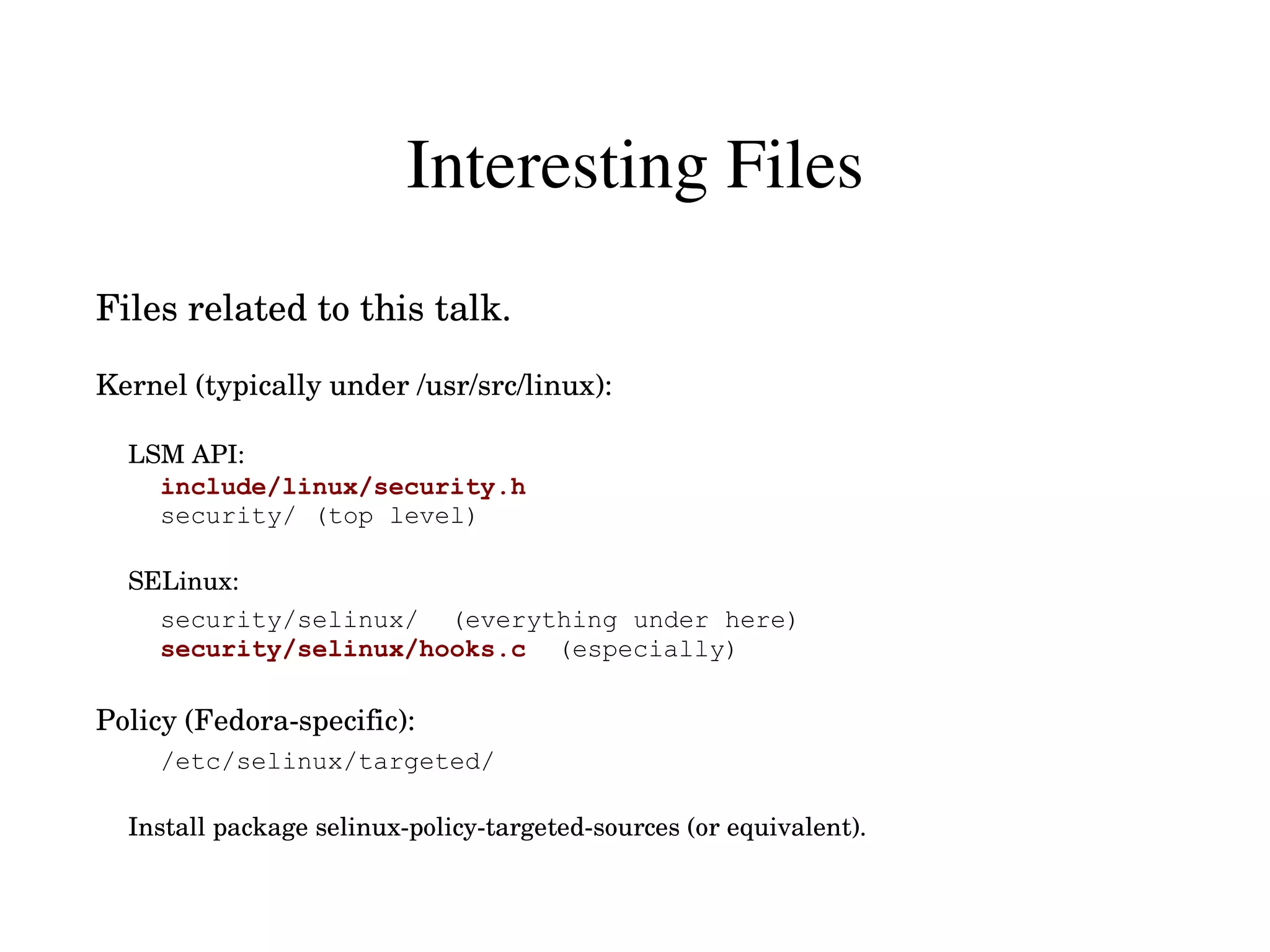 Interesting Files
Files related to this talk.

Kernel (typically under /usr/src/linux):

  LSM API:
    include/linux/security.h
    security/ (top level)

  SELinux:
    security/selinux/ (everything under here)
    security/selinux/hooks.c (especially)

Policy (Fedora­specific):
     /etc/selinux/targeted/

  Install package selinux­policy­targeted­sources (or equivalent).
 