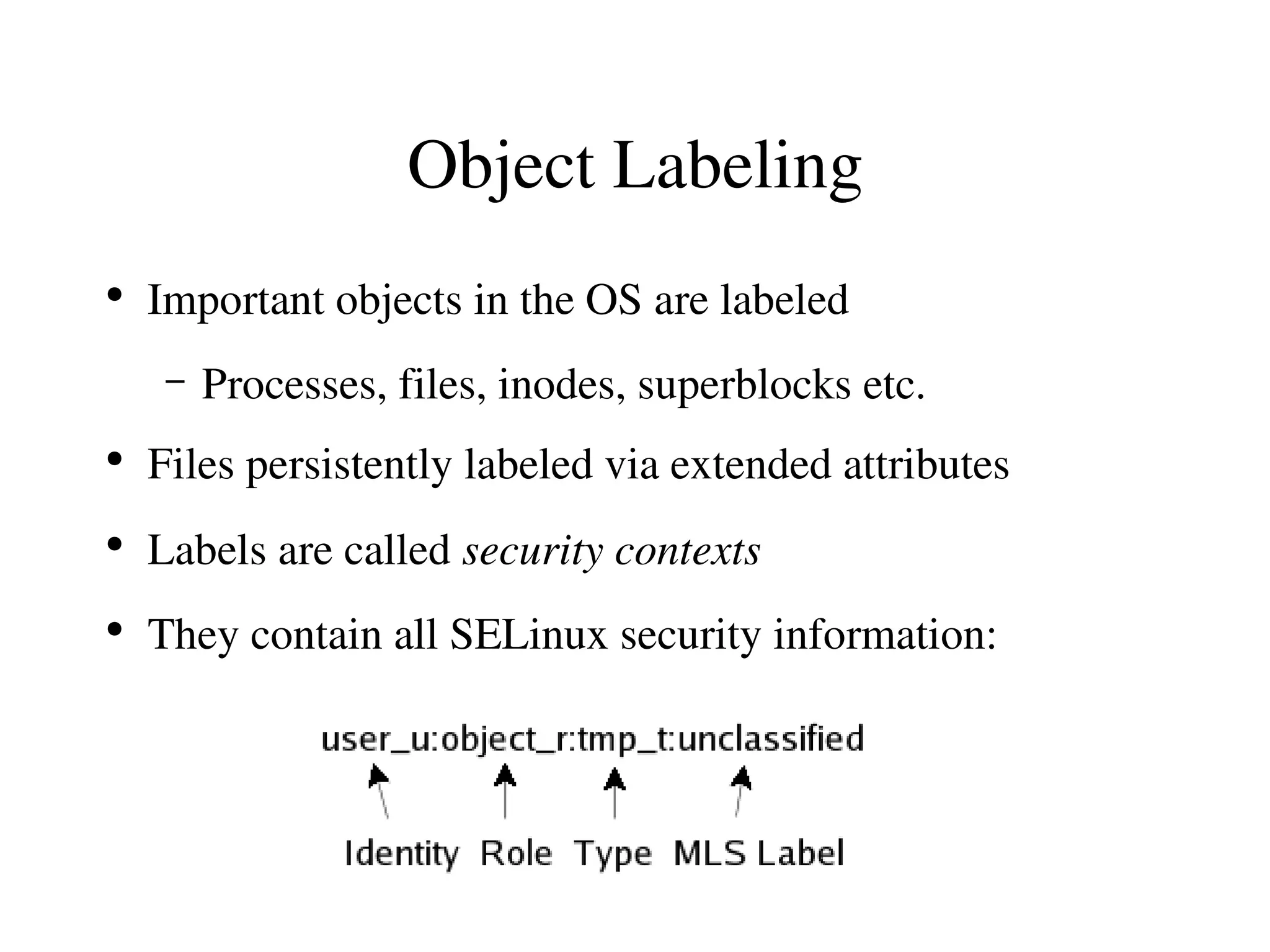 Object Labeling
●
    Important objects in the OS are labeled
     –   Processes, files, inodes, superblocks etc.
●
    Files persistently labeled via extended attributes
●
    Labels are called security contexts
●
    They contain all SELinux security information:
 