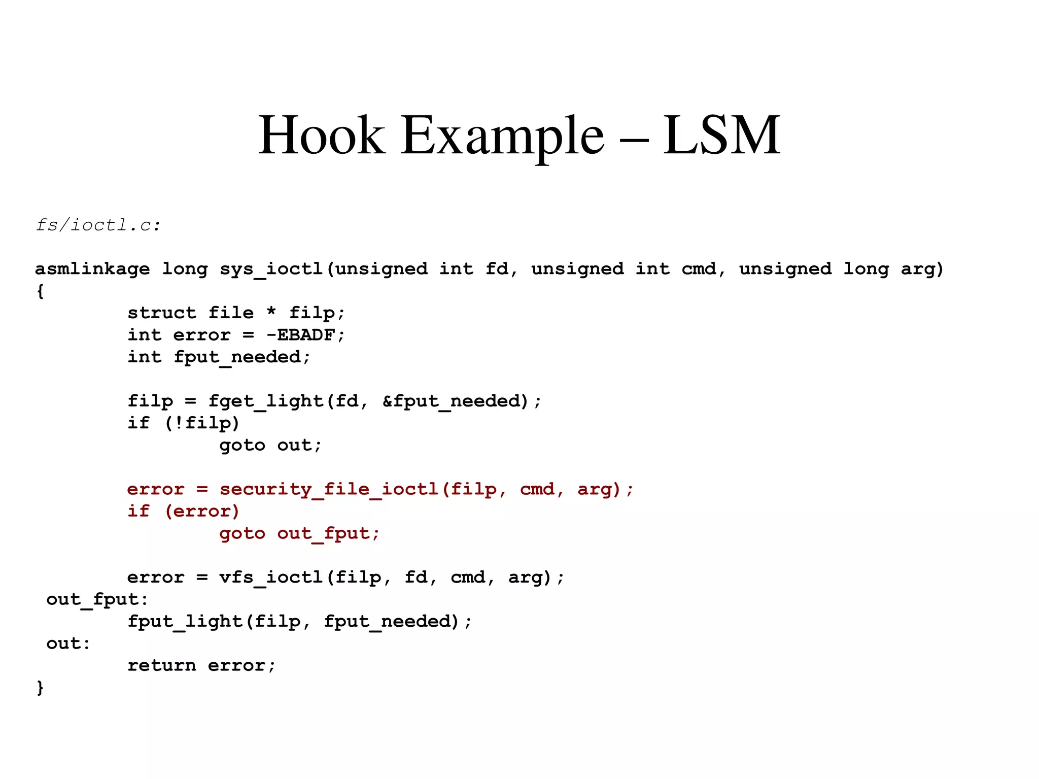 Hook Example – LSM
fs/ioctl.c:

asmlinkage long sys_ioctl(unsigned int fd, unsigned int cmd, unsigned long arg)
{
        struct file * filp;
        int error = -EBADF;
        int fput_needed;

        filp = fget_light(fd, &fput_needed);
        if (!filp)
                goto out;

       error = security_file_ioctl(filp, cmd, arg);
       if (error)
               goto out_fput;

        error = vfs_ioctl(filp, fd, cmd, arg);
 out_fput:
        fput_light(filp, fput_needed);
 out:
        return error;
}
 