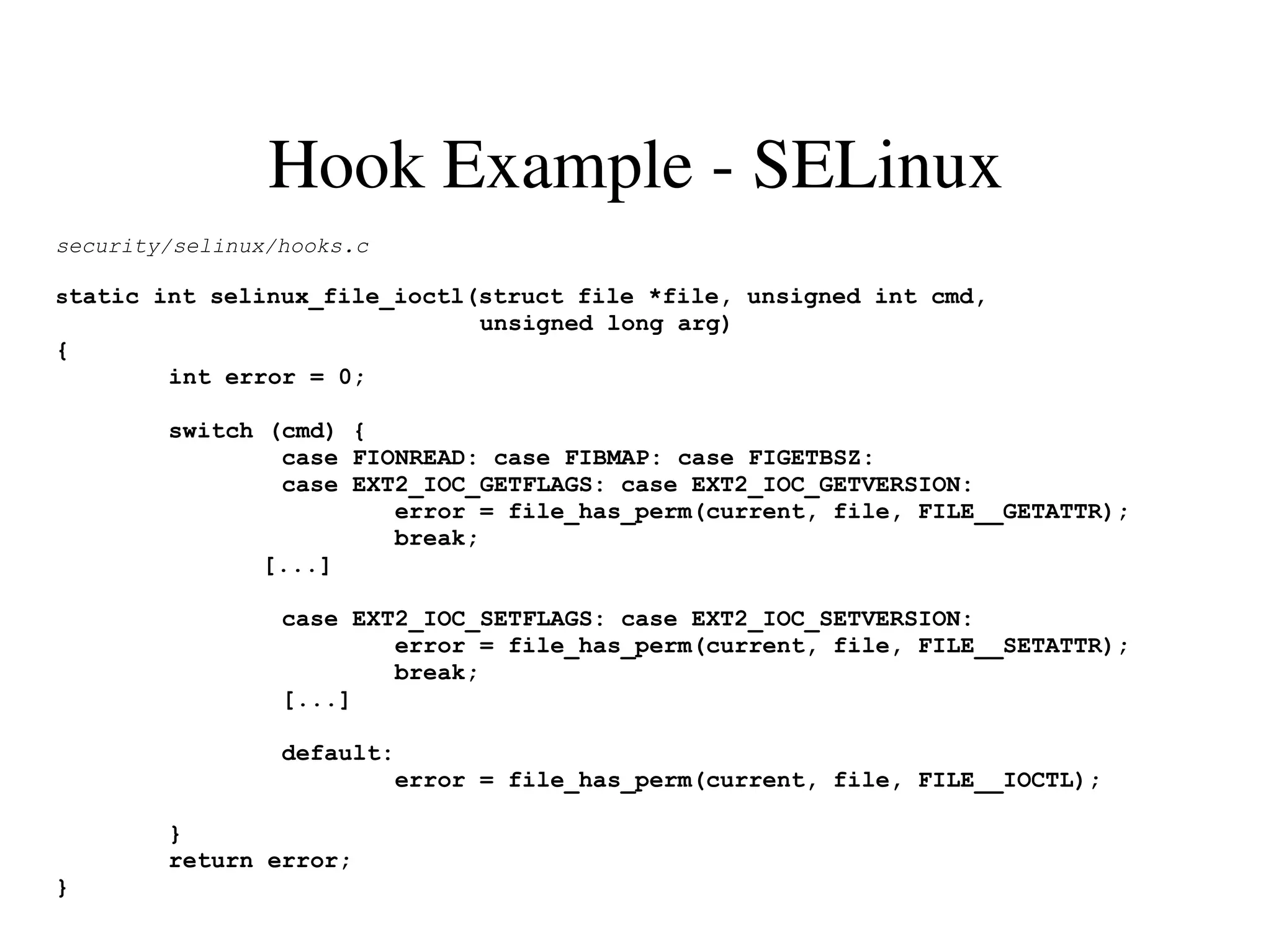 Hook Example ­ SELinux
security/selinux/hooks.c

static int selinux_file_ioctl(struct file *file, unsigned int cmd,
                               unsigned long arg)
{
        int error = 0;

        switch (cmd) {
                case FIONREAD: case FIBMAP: case FIGETBSZ:
                case EXT2_IOC_GETFLAGS: case EXT2_IOC_GETVERSION:
                        error = file_has_perm(current, file, FILE__GETATTR);
                        break;
               [...]

                 case EXT2_IOC_SETFLAGS: case EXT2_IOC_SETVERSION:
                         error = file_has_perm(current, file, FILE__SETATTR);
                         break;
                 [...]

                 default:
                         error = file_has_perm(current, file, FILE__IOCTL);

        }
        return error;
}
 