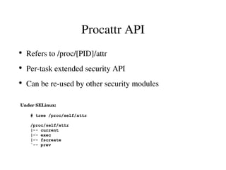 Procattr API
●
    Refers to /proc/[PID]/attr
●
    Per­task extended security API
●
    Can be re­used by other security modules

Under SELinux:

     # tree /proc/self/attr

     /proc/self/attr
     |-- current
     |-- exec
     |-- fscreate
     `-- prev
 
