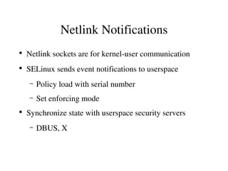 Netlink Notifications
●
    Netlink sockets are for kernel­user communication
●
    SELinux sends event notifications to userspace
     –   Policy load with serial number
     –   Set enforcing mode
●
    Synchronize state with userspace security servers
     –   DBUS, X
 