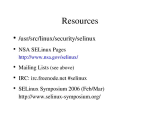 Resources
●
    /usr/src/linux/security/selinux
●
    NSA SELinux Pages
    http://www.nsa.gov/selinux/
●
    Mailing Lists (see above)
●
    IRC: irc.freenode.net #selinux
●
    SELinux Symposium 2006 (Feb/Mar)
    http://www.selinux­symposium.org/
 