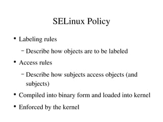 SELinux Policy
●
    Labeling rules
    –   Describe how objects are to be labeled
●
    Access rules
    –   Describe how subjects access objects (and 
        subjects)
●
    Compiled into binary form and loaded into kernel
●
    Enforced by the kernel
 