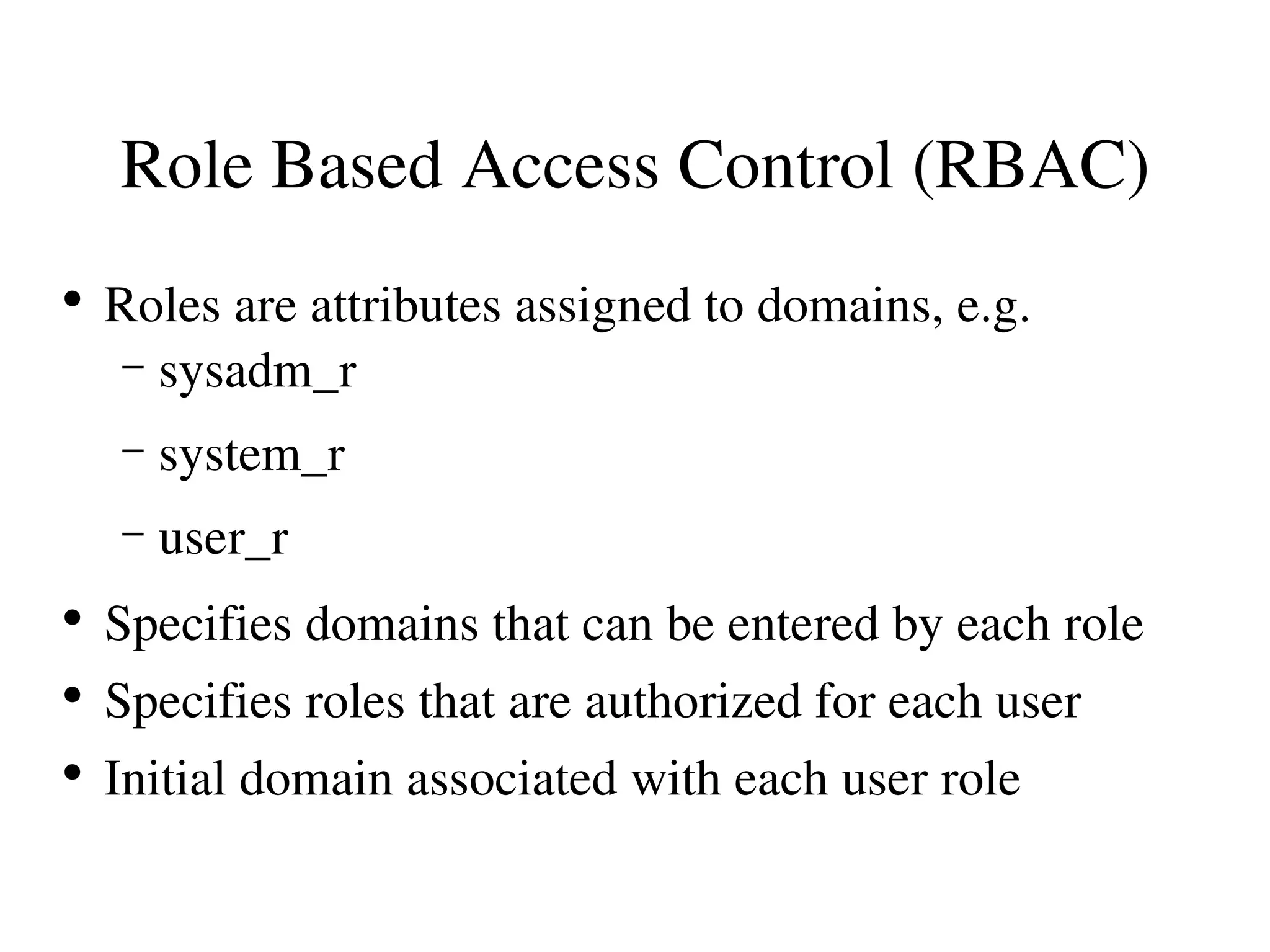 Role Based Access Control (RBAC)
●
    Roles are attributes assigned to domains, e.g.
     – sysadm_r

    –   system_r
    –   user_r
●
    Specifies domains that can be entered by each role
●
    Specifies roles that are authorized for each user
●
    Initial domain associated with each user role
 