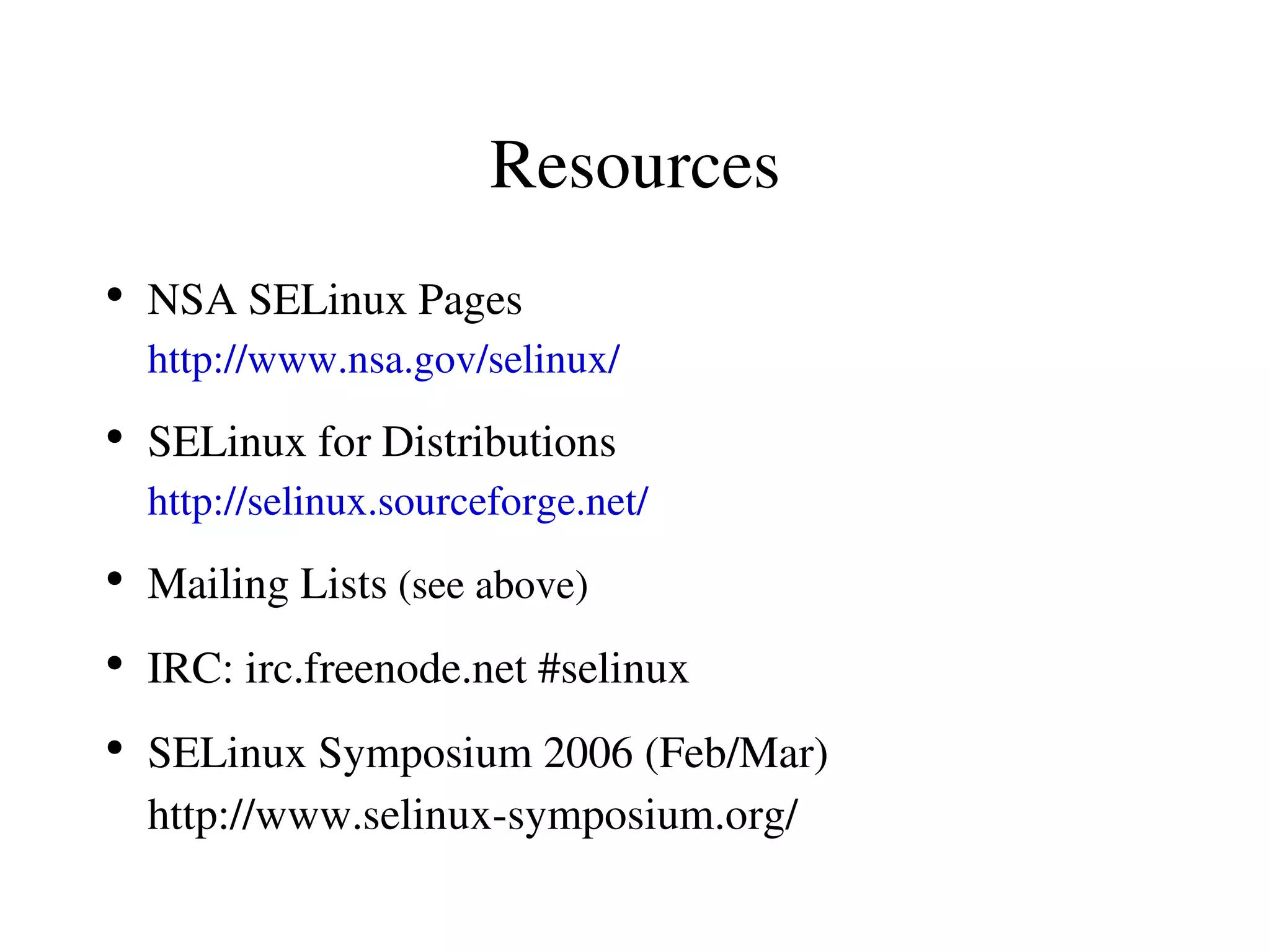 Resources
●
    NSA SELinux Pages
    http://www.nsa.gov/selinux/
●
    SELinux for Distributions
    http://selinux.sourceforge.net/
●
    Mailing Lists (see above)
●
    IRC: irc.freenode.net #selinux
●
    SELinux Symposium 2006 (Feb/Mar)
    http://www.selinux­symposium.org/
 