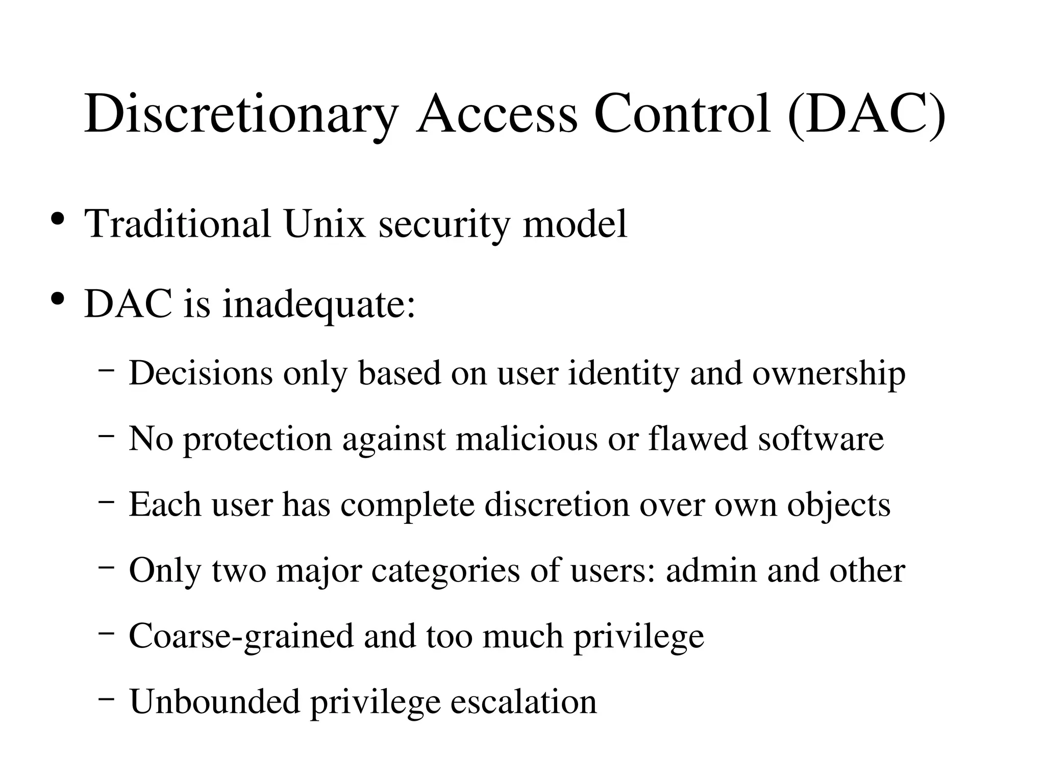 Discretionary Access Control (DAC) 
●
    Traditional Unix security model
●
    DAC is inadequate:
    –   Decisions only based on user identity and ownership
    –   No protection against malicious or flawed software
    –   Each user has complete discretion over own objects
    –   Only two major categories of users: admin and other
    –   Coarse­grained and too much privilege
    –   Unbounded privilege escalation
 
