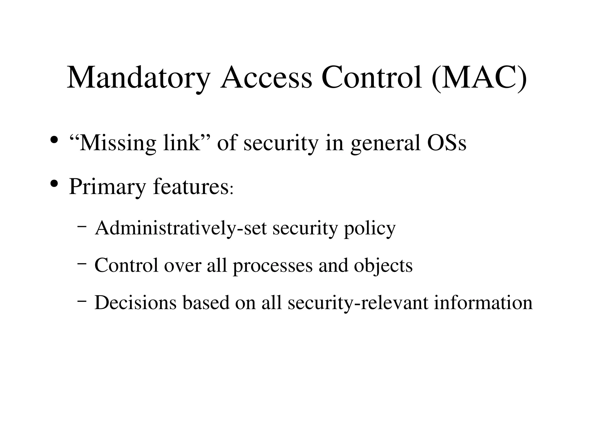 Mandatory Access Control (MAC)
●
    “Missing link” of security in general OSs
●
    Primary features:
    –   Administratively­set security policy
    –   Control over all processes and objects
    –   Decisions based on all security­relevant information
 