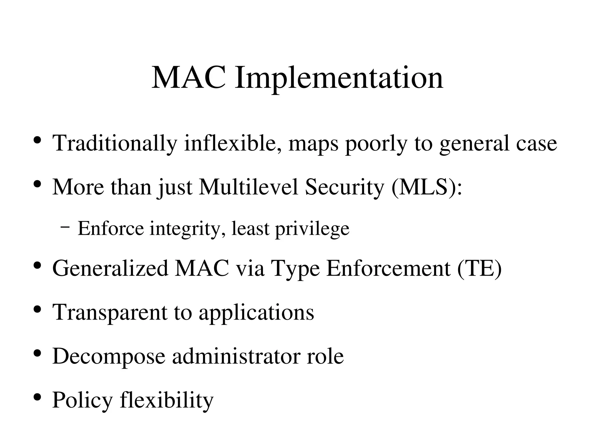 MAC Implementation
●
    Traditionally inflexible, maps poorly to general case
●
    More than just Multilevel Security (MLS):
    –   Enforce integrity, least privilege
●
    Generalized MAC via Type Enforcement (TE)
●
    Transparent to applications
●
    Decompose administrator role
●
    Policy flexibility
 