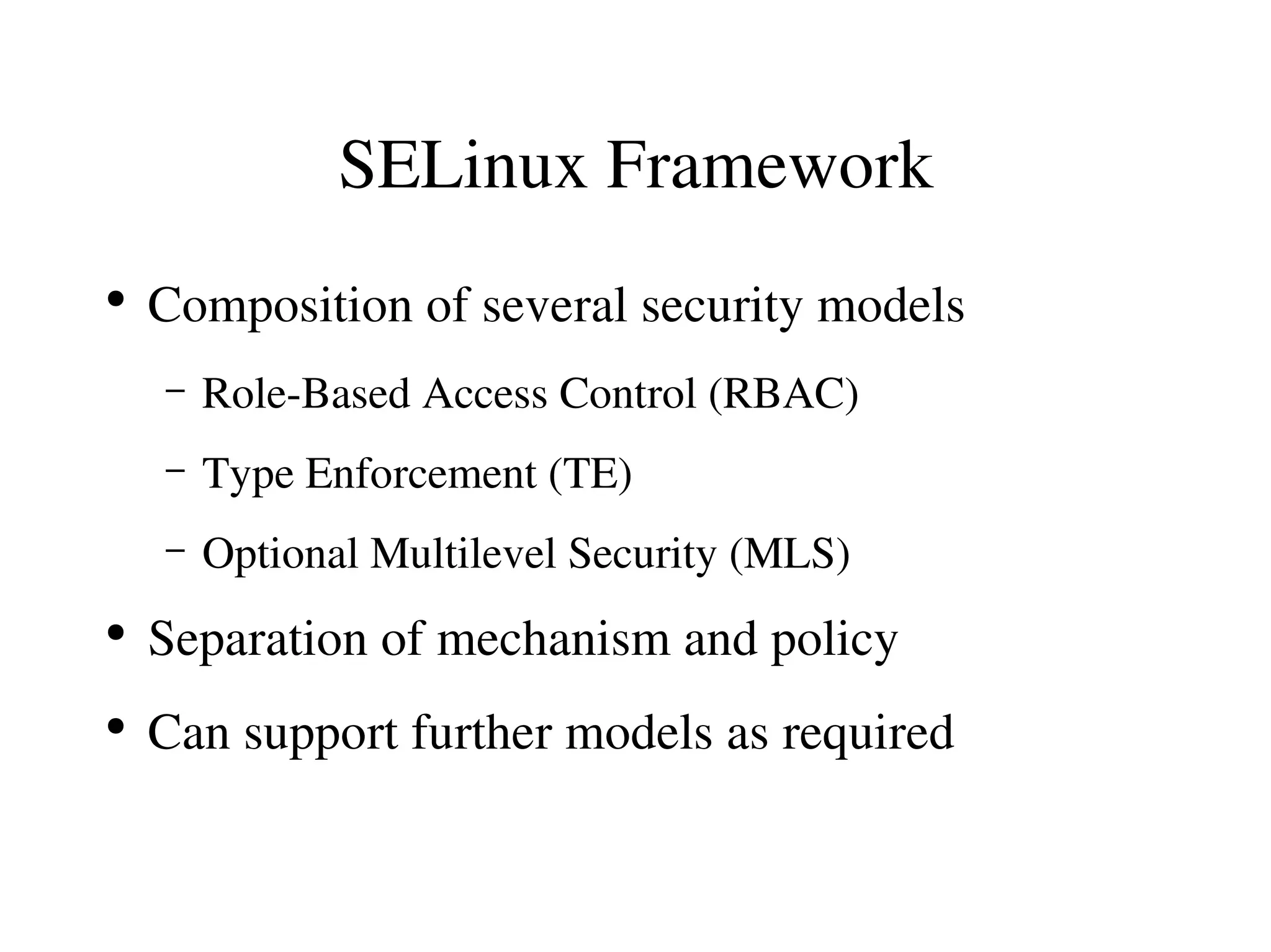 SELinux Framework
●
    Composition of several security models
    –   Role­Based Access Control (RBAC)
    –   Type Enforcement (TE)
    –   Optional Multilevel Security (MLS)
●
    Separation of mechanism and policy
●
    Can support further models as required
 