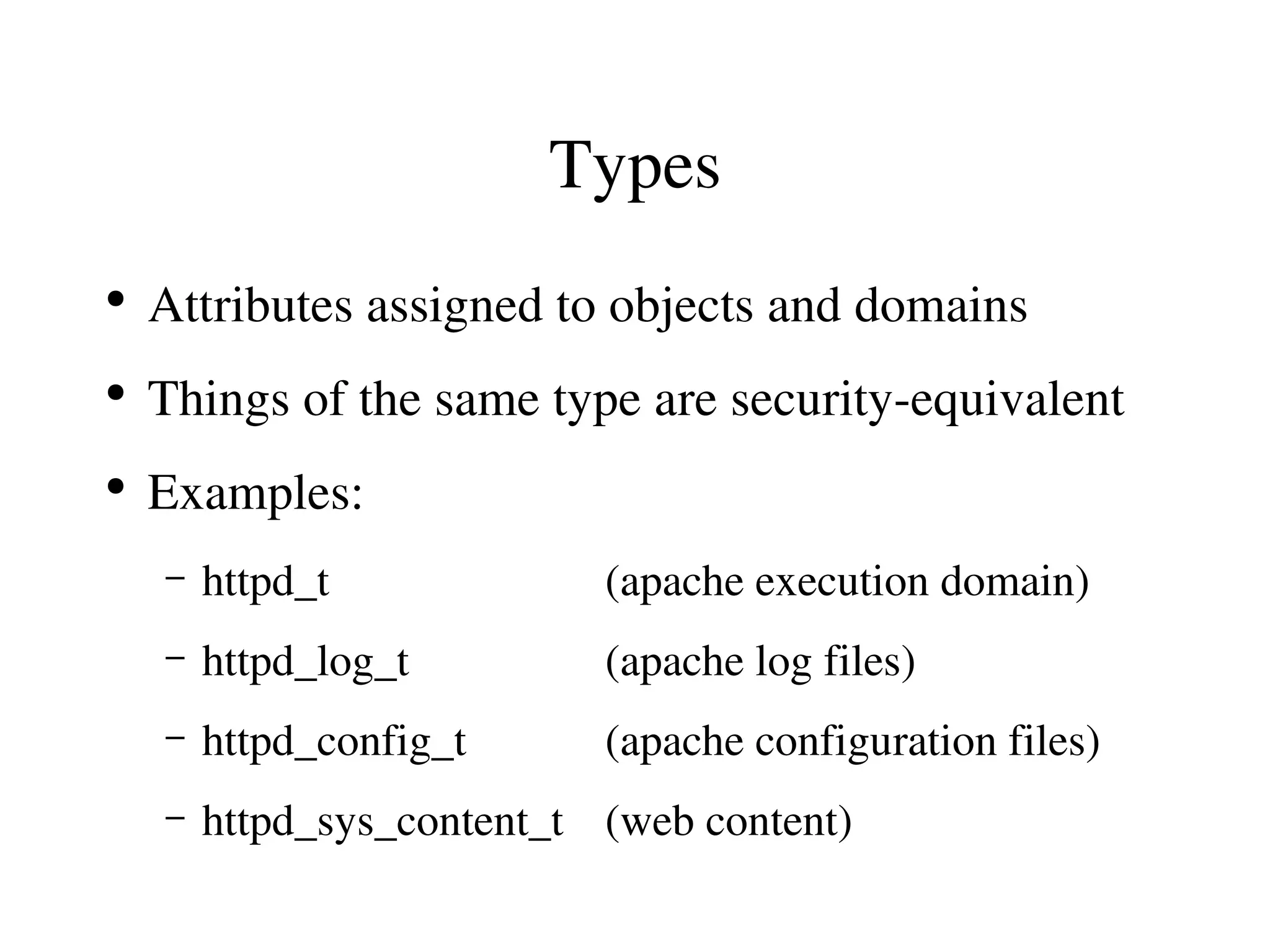 Types
●
    Attributes assigned to objects and domains
●
    Things of the same type are security­equivalent
●
    Examples:
    –   httpd_t             (apache execution domain)
    –   httpd_log_t         (apache log files)
    –   httpd_config_t      (apache configuration files)
    –   httpd_sys_content_t (web content)
 