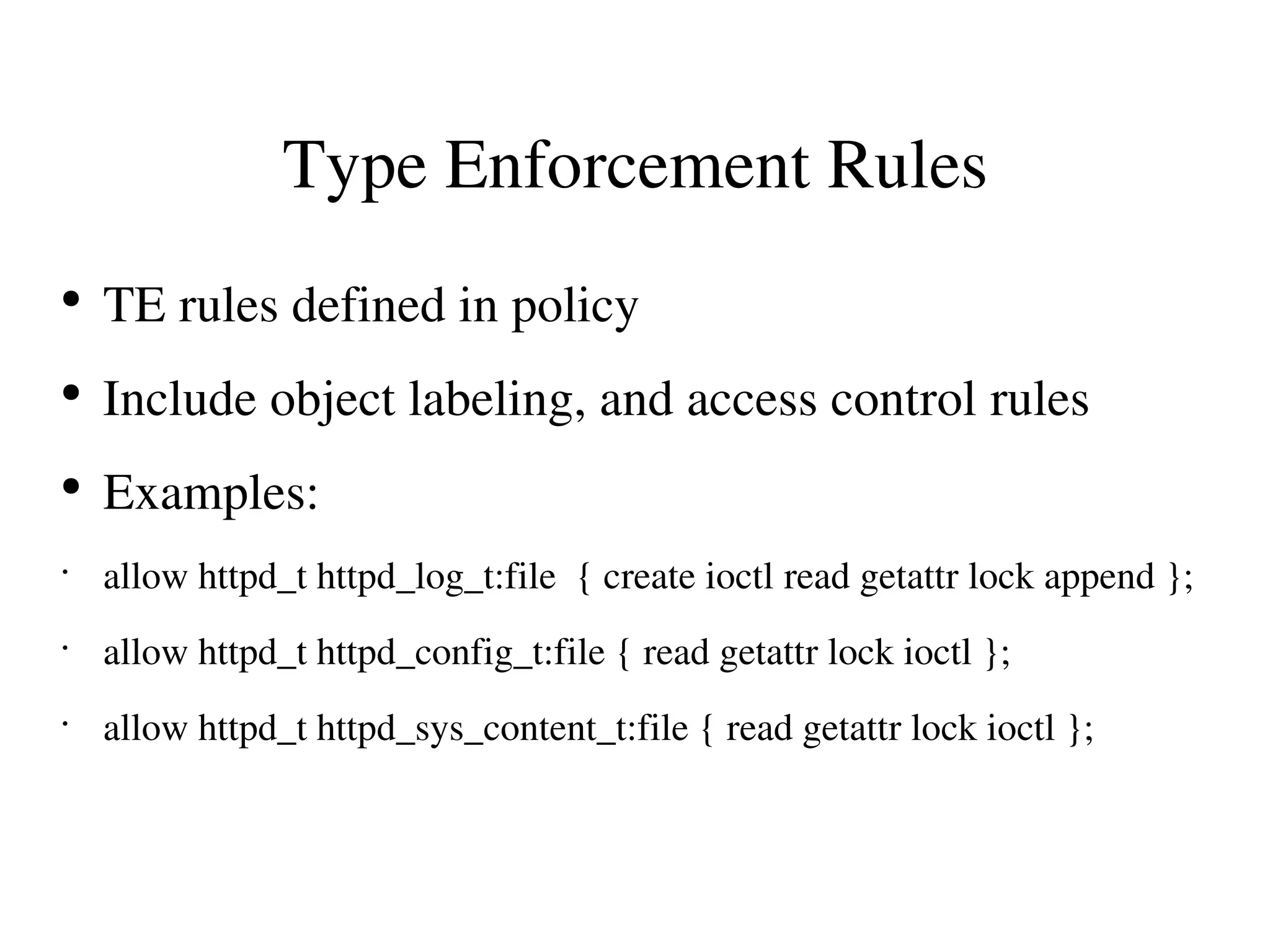 Type Enforcement Rules
●
    TE rules defined in policy
●
    Include object labeling, and access control rules
●
    Examples:
•
    allow httpd_t httpd_log_t:file  { create ioctl read getattr lock append };
•
    allow httpd_t httpd_config_t:file { read getattr lock ioctl };
•
    allow httpd_t httpd_sys_content_t:file { read getattr lock ioctl };
 