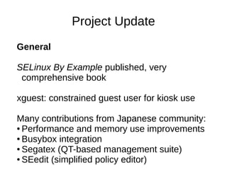 Project Update
General

SELinux By Example published, very
 comprehensive book

xguest: constrained guest user for kiosk use

Many contributions from Japanese community:
● Performance and memory use improvements

● Busybox integration

● Segatex (QT-based management suite)

● SEedit (simplified policy editor)
 