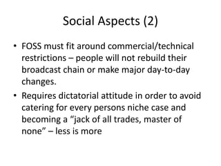 Social Aspects (2)
• FOSS must fit around commercial/technical
restrictions – people will not rebuild their
broadcast chai...