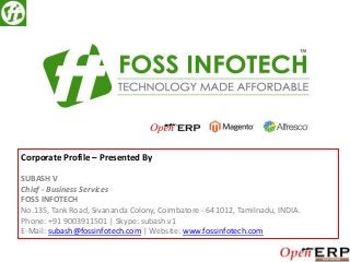 Corporate Profile – Presented By
SUBASH V
Chief - Business Services
FOSS INFOTECH
No.135, Tank Road, Sivananda Colony, Coimbatore - 641012, Tamilnadu, INDIA.
Phone: +91 9003911501 | Skype: subash.v1
E-Mail: subash@fossinfotech.com | Website: www.fossinfotech.com

 