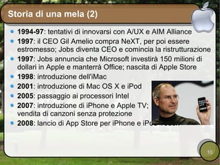 Storia di una mela (2) 1994-97 : tentativi di innovarsi con A/UX e AIM Alliance 1997 : il CEO Gil Amelio compra NeXT, per poi essere estromesso; Jobs diventa CEO e comincia la ristrutturazione 1997 : Jobs annuncia che Microsoft investirà 150 milioni di dollari in Apple e manterrà Office; nascita di Apple Store 1998 : introduzione dell'iMac 2001 : introduzione di Mac OS X e iPod 2005 : passaggio ai processori Intel 2007 : introduzione di iPhone e Apple TV; vendita di canzoni senza protezione 2008 : lancio di App Store per iPhone e iPod Touch 