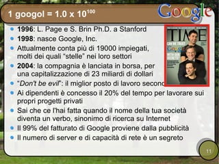 1 googol = 1.0 x 10 100 1996 : L. Page e S. Brin Ph.D. a Stanford 1998 : nasce Google, Inc. Attualmente conta più di 19000 impiegati, molti dei quali “stelle” nei loro settori 2004 : la compagnia è lanciata in borsa, per una capitalizzazione di 23 miliardi di dollari “ Don't be evil ”: il miglior posto di lavoro secondo Fortune Ai dipendenti è concesso il 20% del tempo per lavorare sui propri progetti privati Sai che ce l'hai fatta quando il nome della tua società diventa un verbo, sinonimo di ricerca su Internet Il 99% del fatturato di Google proviene dalla pubblicità Il numero di server e di capacità di rete è un segreto 