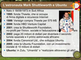 L'astronauta Mark Shuttleworth e Ubuntu Nato il 18/09/1973 in Sud Africa 1995 : fonda Thawte, che si occupa di firma digitale e sicurezza Internet 1999 : Verisign compra Thawte per 575 M$ 2000 : fonda HBD Venture Capital 2001 : crea la Shuttleworth Foundation, no-profit per l'innov. sociale e l'educazione con free software 2002 : paga 20 milioni di dollari per diventare il secondo turista spaziale e il primo astronauta africano 2004 : fonda Canonical Ltd., che sviluppa Ubuntu 2005 : crea la Ubuntu Foundation, con un investimento iniziale di 10 milioni di dollari Ubuntu : in Zulu, “Umanità” o “realizzare attraverso gli altri” 