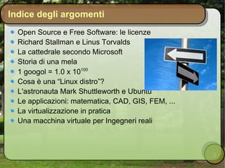 Indice degli argomenti Open Source e Free Software: le licenze Richard Stallman e Linus Torvalds La cattedrale secondo Microsoft Storia di una mela 1 googol = 1.0 x 10 100 Cosa è una “Linux distro”? L'astronauta Mark Shuttleworth e Ubuntu Le applicazioni: matematica, CAD, GIS, FEM, ... La virtualizzazione in pratica Una macchina virtuale per Ingegneri reali 