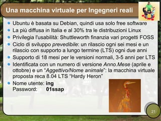 Una macchina virtuale per Ingegneri reali Ubuntu è basata su Debian, quindi usa solo free software La più diffusa in Italia e al 30% tra le distribuzioni Linux Privilegia l'usabilità: Shuttleworth finanzia vari progetti FOSS Ciclo di sviluppo  prevedibile : un rilascio ogni sei mesi e un rilascio con supporto a lungo termine (LTS) ogni due anni Supporto di 18 mesi per le versioni normali, 3-5 anni per LTS Identificata con un numero di versione  Anno.Mese  (aprile e ottobre) e un “ Aggettivo/Nome animale ”: la macchina virtuale proposta reca 8.04 LTS “Hardy Heron” Nome utente:  ing Password:  01ssap 